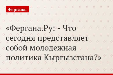 Фергана.Ру: - Что сегодня представляет собой молодежная политика Кыргызстана?