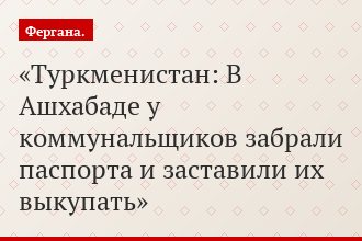Туркменистан: В Ашхабаде у коммунальщиков забрали паспорта и заставили их выкупать