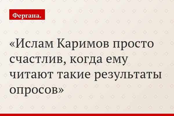 Ислам Каримов просто счастлив, когда ему читают такие результаты опросов