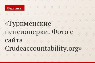 Туркменские пенсионерки. Фото с сайта Crudeaccountability.org