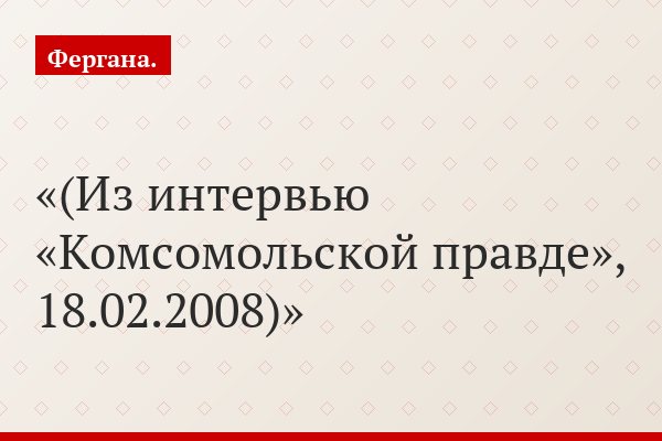 (Из интервью «Комсомольской правде», 18.02.2008)