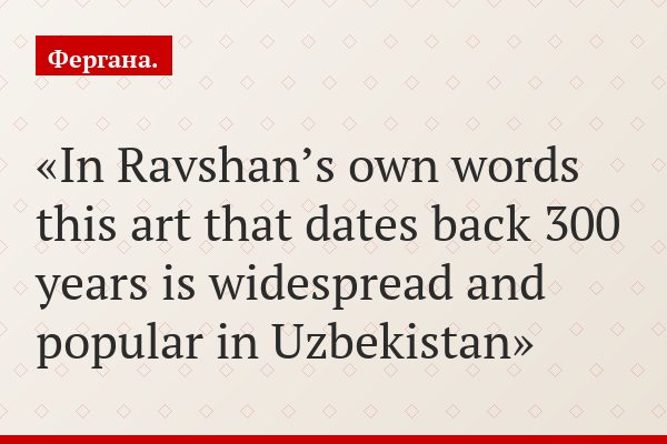 In Ravshan’s own words this art that dates back 300 years is widespread and popular in Uzbekistan
