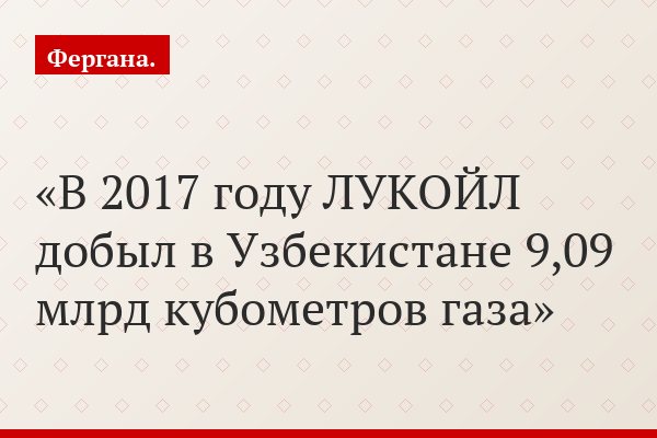 В 2017 году ЛУКОЙЛ добыл в Узбекистане 9,09 млрд кубометров газа