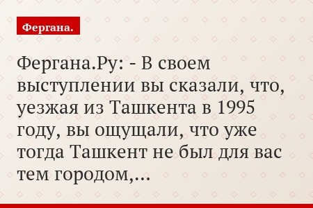 Фергана.Ру: - В своем выступлении вы сказали, что, уезжая из Ташкента в 1995 году, вы ощущали, что уже тогда Ташкент не был для вас тем городом,…