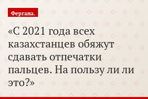 С 2021 года всех казахстанцев обяжут сдавать отпечатки пальцев. На пользу ли ли это?