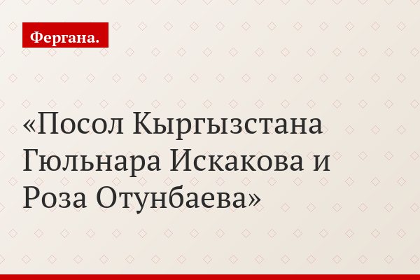Посол Кыргызстана Гюльнара Искакова и Роза Отунбаева