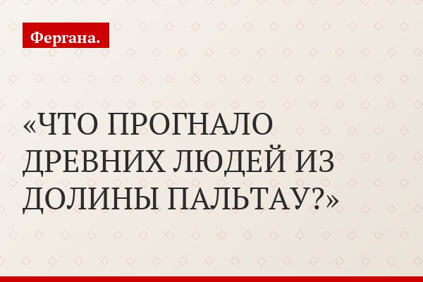 ЧТО ПРОГНАЛО ДРЕВНИХ ЛЮДЕЙ ИЗ ДОЛИНЫ ПАЛЬТАУ?