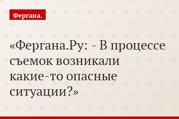 Фергана.Ру: - В процессе съемок возникали какие-то опасные ситуации?