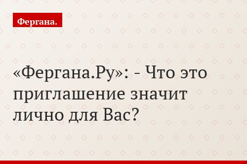 «Фергана.Ру»: - Что это приглашение значит лично для Вас?
