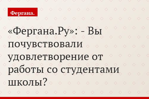«Фергана.Ру»: - Вы почувствовали удовлетворение от работы со студентами школы?