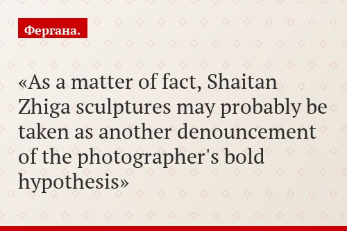 As a matter of fact, Shaitan Zhiga sculptures may probably be taken as another denouncement of the photographer's bold hypothesis