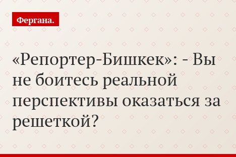«Репортер-Бишкек»: - Вы не боитесь реальной перспективы оказаться за решеткой?