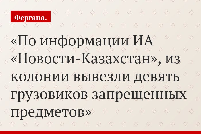По информации ИА «Новости-Казахстан», из колонии вывезли девять грузовиков запрещенных предметов