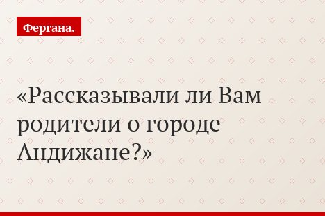 Рассказывали ли Вам родители о городе Андижане?