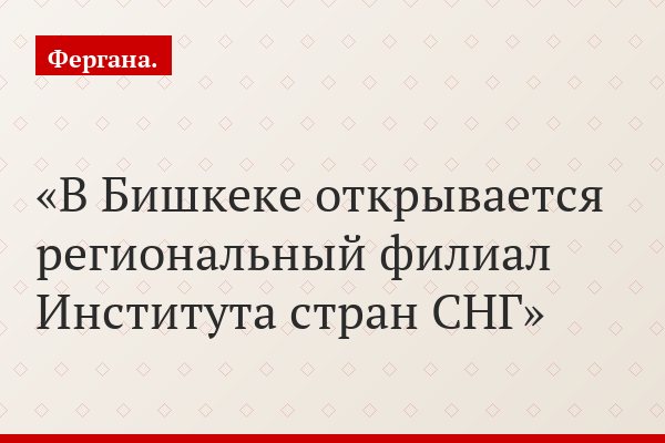 В Бишкеке открывается региональный филиал Института стран СНГ