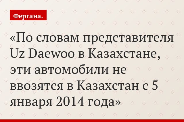 По словам представителя Uz Daewoo в Казахстане, эти автомобили не ввозятся в Казахстан с 5 января 2014 года