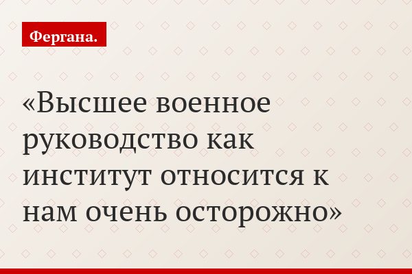 Высшее военное руководство как институт относится к нам очень осторожно