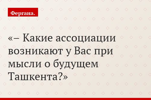 – Какие ассоциации возникают у Вас при мысли о будущем Ташкента?