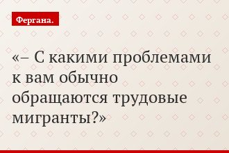 – С какими проблемами к вам обычно обращаются трудовые мигранты?
