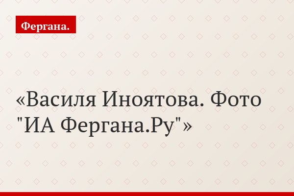 Василя Иноятова. Фото "ИА Фергана.Ру"
