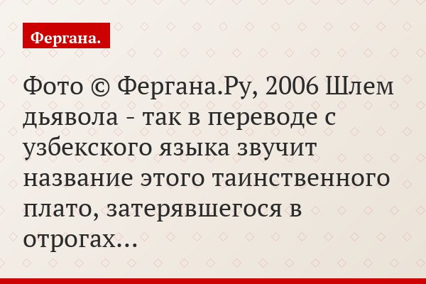 Фото © Фергана.Ру, 2006 Шлем дьявола - так в переводе с узбекского языка звучит название этого таинственного плато, затерявшегося в отрогах…