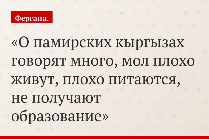«О памирских кыргызах говорят много, мол плохо живут, плохо питаются, не получают образование»