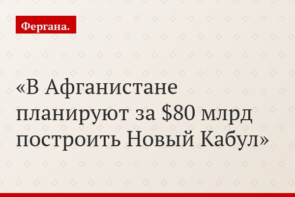 В Афганистане планируют за $80 млрд построить Новый Кабул