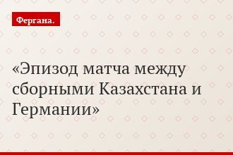 Эпизод матча между сборными Казахстана и Германии