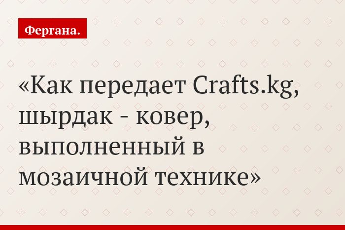 Как передает Crafts.kg, шырдак - ковер, выполненный в мозаичной технике