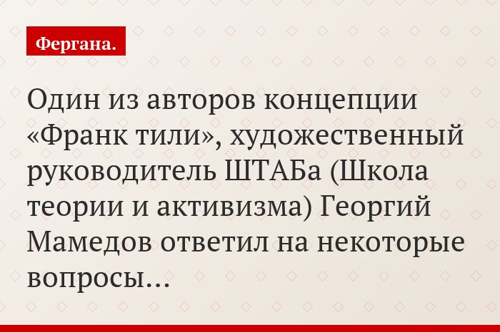 Один из авторов концепции «Франк тили», художественный руководитель ШТАБа (Школа теории и активизма) Георгий Мамедов ответил на некоторые вопросы…