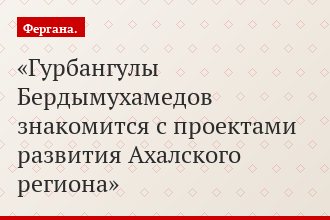 Гурбангулы Бердымухамедов знакомится с проектами развития Ахалского региона
