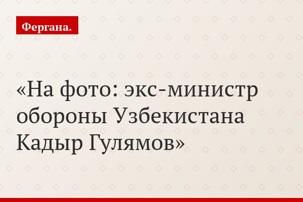 Бывшего министра обороны Узбекистана судят за «личные связи» с администрацией США
