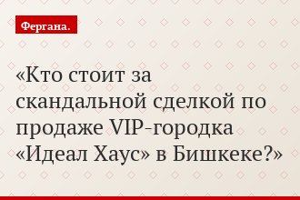 «Кто стоит за скандальной сделкой по продаже VIP-городка «Идеал Хаус» в Бишкеке?»