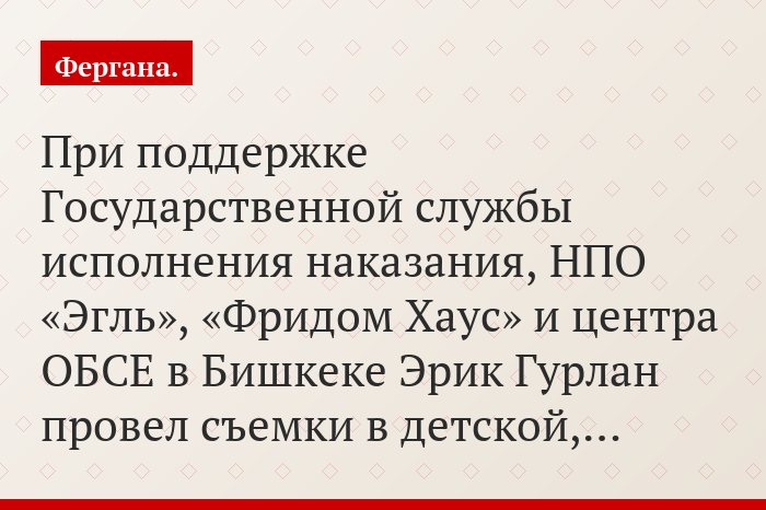 При поддержке Государственной службы исполнения наказания, НПО «Эгль», «Фридом Хаус» и центра ОБСЕ в Бишкеке Эрик Гурлан провел съемки в детской,…