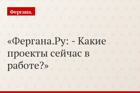 Фергана.Ру: - Какие проекты сейчас в работе?