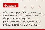 Фергана.ру: - На ваш взгляд, для чего нужны такие матчи, сборные диаспоры и разыгрывание между ними кубка, какой смысл у этих матчей?