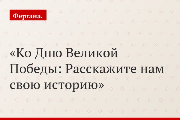 Ко Дню Великой Победы: Расскажите нам свою историю