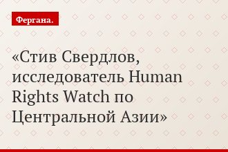 Стив Свердлов, исследователь Human Rights Watch по Центральной Азии