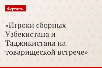 Игроки сборных Узбекистана и Таджикистана на товарищеской встрече