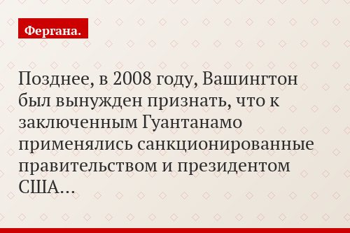 Позднее, в 2008 году, Вашингтон был вынужден признать, что к заключенным Гуантанамо применялись санкционированные правительством и президентом США…