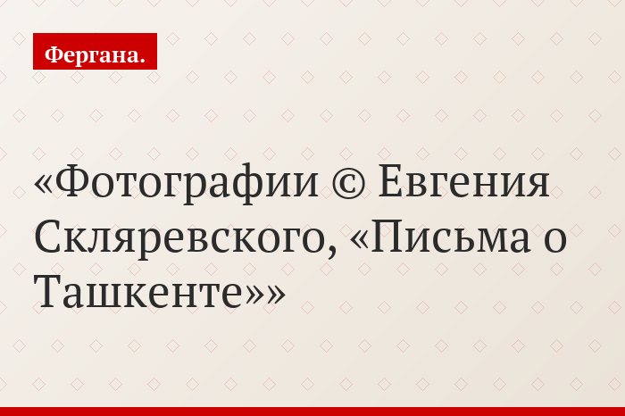 Фотографии © Евгения Скляревского, «Письма о Ташкенте»