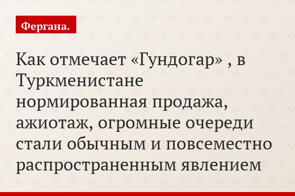 Как отмечает «Гундогар» , в Туркменистане нормированная продажа, ажиотаж, огромные очереди стали обычным и повсеместно распространенным явлением