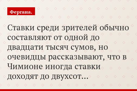 Ставки среди зрителей обычно составляют от одной до двадцати тысяч сумов, но очевидцы рассказывают, что в Чимионе иногда ставки доходят до двухсот…