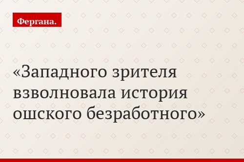 Западного зрителя взволновала история ошского безработного