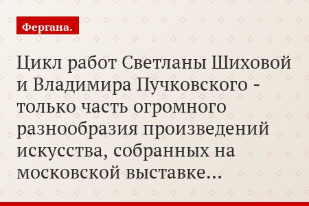 Цикл работ Светланы Шиховой и Владимира Пучковского - только часть огромного разнообразия произведений искусства, собранных на московской выставке…
