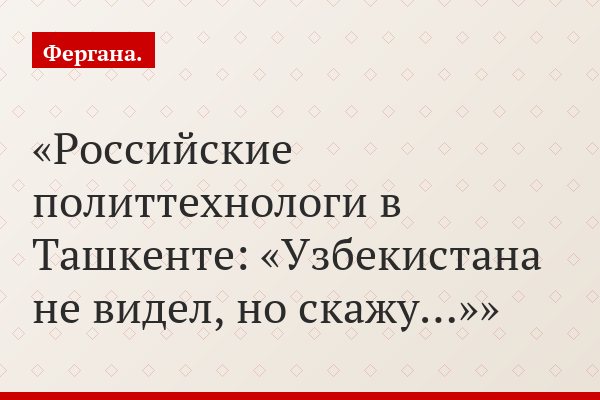 Российские политтехнологи в Ташкенте: «Узбекистана не видел, но скажу…»